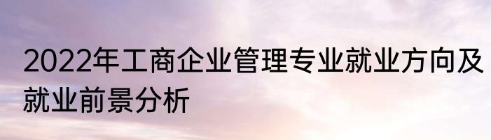 2022年工商企业管理专业就业方向及就业前景分析