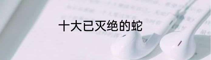 十大已灭绝的蛇