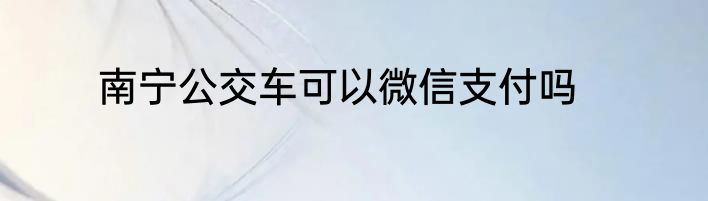 南宁公交车可以微信支付吗