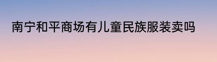南宁和平商场有儿童民族服装卖吗
