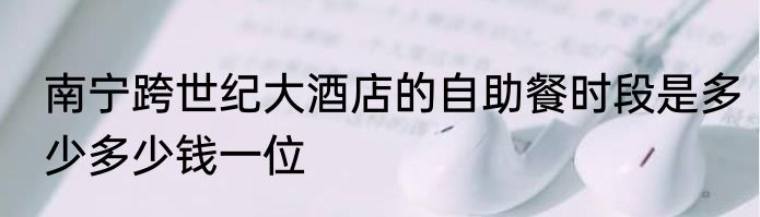南宁跨世纪大酒店的自助餐时段是多少多少钱一位