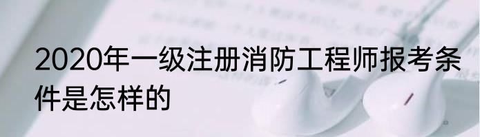 2020年一级注册消防工程师报考条件是怎样的