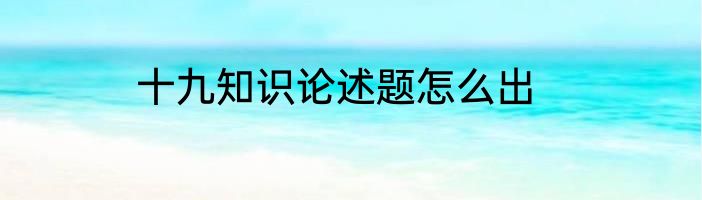 十九知识论述题怎么出