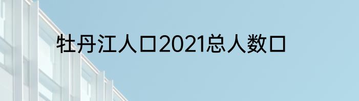 牡丹江人口2021总人数口