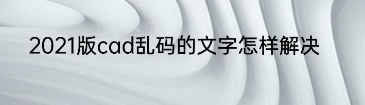 2021版cad乱码的文字怎样解决