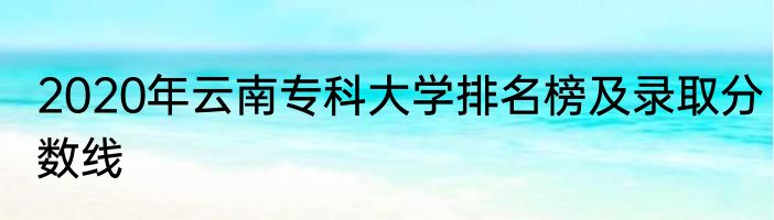 2020年云南专科大学排名榜及录取分数线
