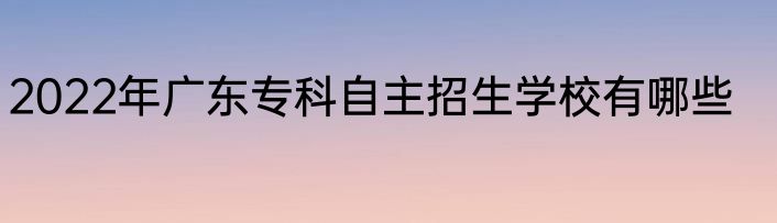 2022年广东专科自主招生学校有哪些
