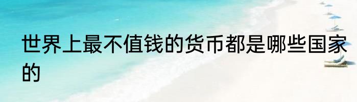 世界上最不值钱的货币都是哪些国家的