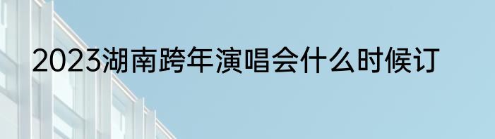 2023湖南跨年演唱会什么时候订