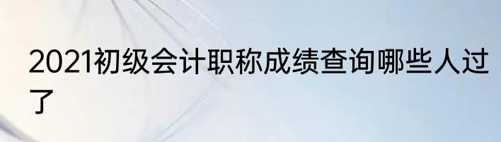 2021初级会计职称成绩查询哪些人过了