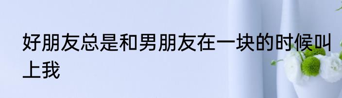 好朋友总是和男朋友在一块的时候叫上我