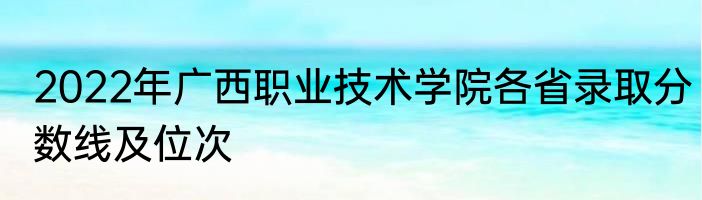 2022年广西职业技术学院各省录取分数线及位次