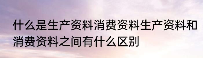 什么是生产资料消费资料生产资料和消费资料之间有什么区别
