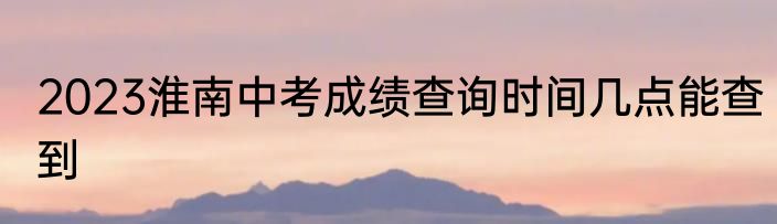 2023淮南中考成绩查询时间几点能查到