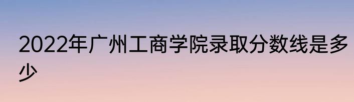 2022年广州工商学院录取分数线是多少
