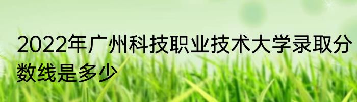 2022年广州科技职业技术大学录取分数线是多少
