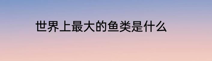 世界上最大的鱼类是什么