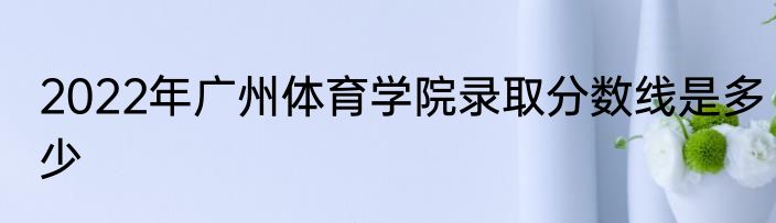 2022年广州体育学院录取分数线是多少