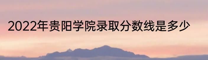 2022年贵阳学院录取分数线是多少
