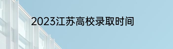 2023江苏高校录取时间