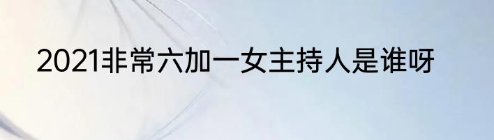 2021非常六加一女主持人是谁呀
