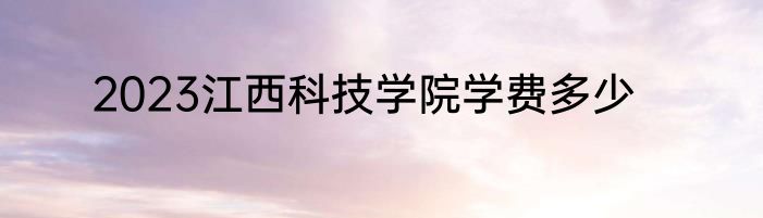 2023江西科技学院学费多少