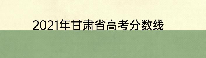 2021年甘肃省高考分数线