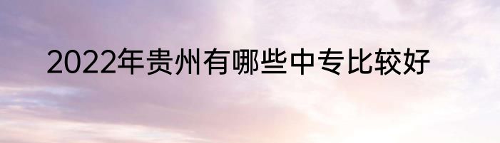 2022年贵州有哪些中专比较好