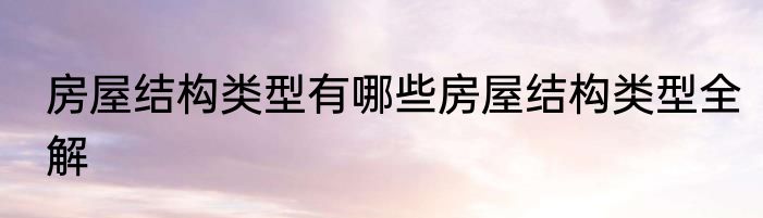 房屋结构类型有哪些房屋结构类型全解