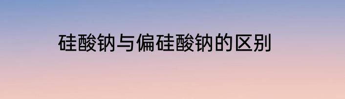 硅酸钠与偏硅酸钠的区别