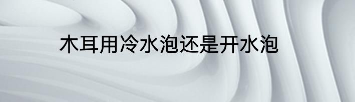 木耳用冷水泡还是开水泡