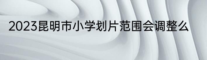 2023昆明市小学划片范围会调整么
