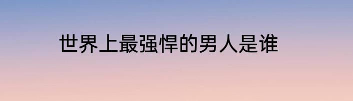 世界上最强悍的男人是谁