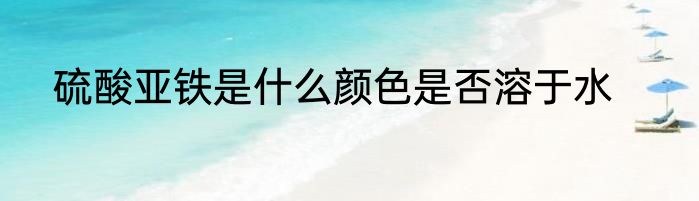 硫酸亚铁是什么颜色是否溶于水