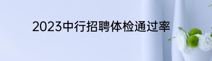 2023中行招聘体检通过率