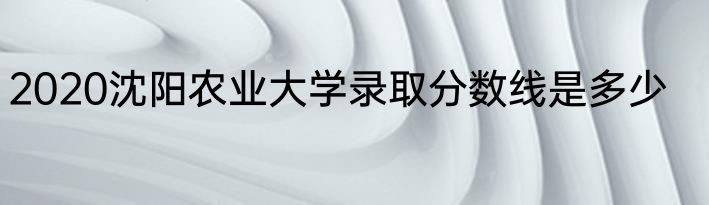 2020沈阳农业大学录取分数线是多少