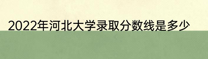 2022年河北大学录取分数线是多少