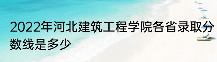 2022年河北建筑工程学院各省录取分数线是多少