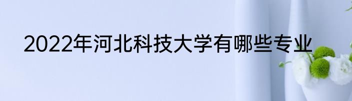 2022年河北科技大学有哪些专业