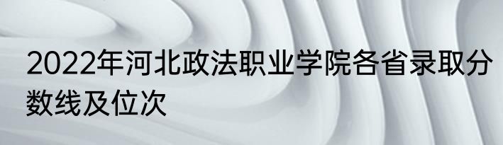 2022年河北政法职业学院各省录取分数线及位次