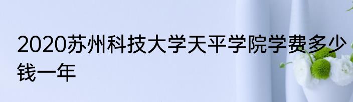 2020苏州科技大学天平学院学费多少钱一年