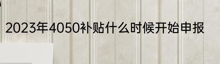 2023年4050补贴什么时候开始申报