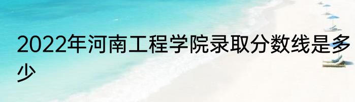 2022年河南工程学院录取分数线是多少