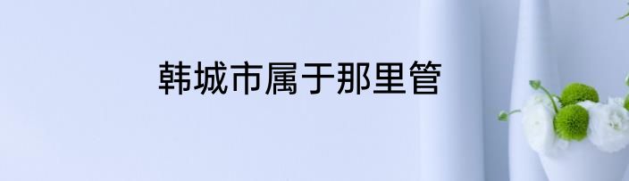 韩城市属于那里管