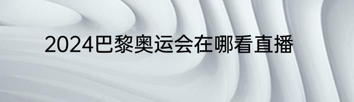 2024巴黎奥运会在哪看直播