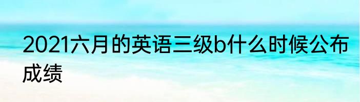 2021六月的英语三级b什么时候公布成绩