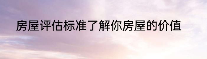房屋评估标准了解你房屋的价值