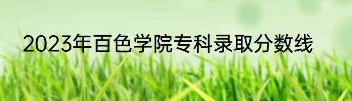 2023年百色学院专科录取分数线
