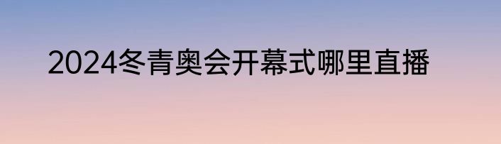 2024冬青奥会开幕式哪里直播