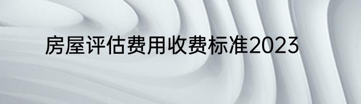 房屋评估费用收费标准2023